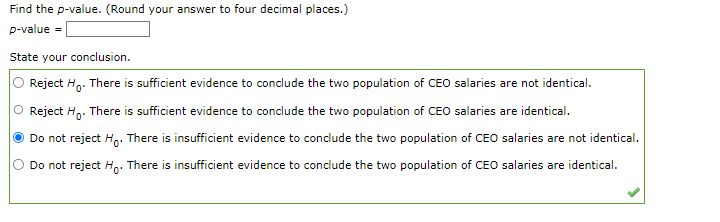 Find the p-value. (Round your answer to four decimal places.)
p-value =
State your conclusion.
Reject Ho. There is sufficient evidence to conclude the two population of CEO salaries are not identical.
O Reject Ho. There is sufficient evidence to conclude the two population of CEO salaries are identical.
Do not reject Ho. There is insufficient evidence to conclude the two population of CEO salaries are not identical.
Do not reject Ho. There is insufficient evidence to conclude the two population of CEO salaries are identical.