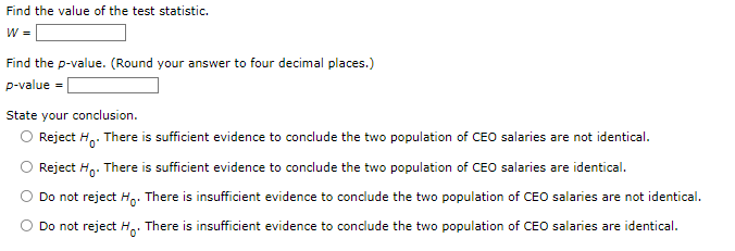 Find the value of the test statistic.
W =
Find the p-value. (Round your answer to four decimal places.)
p-value
State your conclusion.
Reject Ho. There is sufficient evidence to conclude the two population of CEO salaries are not identical.
Reject Ho. There is sufficient evidence to conclude the two population of CEO salaries are identical.
Do not reject Ho. There is insufficient evidence to conclude the two population of CEO salaries are not identical.
Do not reject Ho
There is insufficient evidence to conclude the two population of CEO salaries are identical.