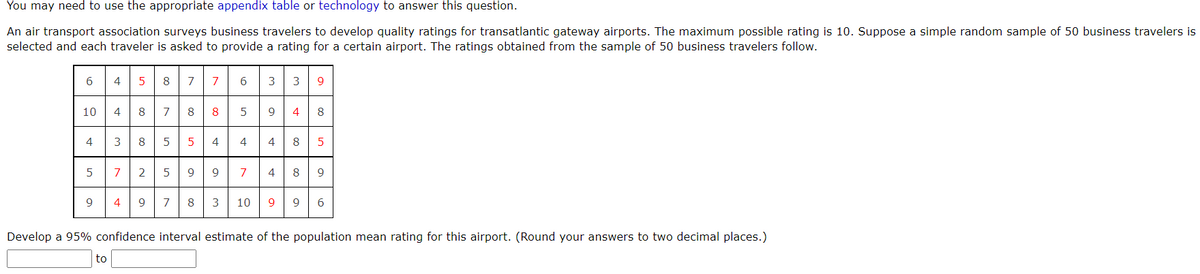 You may need to use the appropriate appendix table or technology to answer this question.
An air transport association surveys business travelers to develop quality ratings for transatlantic gateway airports. The maximum possible rating is 10. Suppose a simple random sample of 50 business travelers is
selected and each traveler is asked to provide a rating for a certain airport. The ratings obtained from the sample of 50 business travelers follow.
4 587
4 8
3 8 5 5 4 4 4
5 72 599 7 4 89
6 3 3
7
9.
10
7
8
4
8
4
5
9
4
9
7
8
3
10
9
9
6
Develop a 95% confidence interval estimate of the population mean rating for this airport. (Round your answers to two decimal places.)
to
