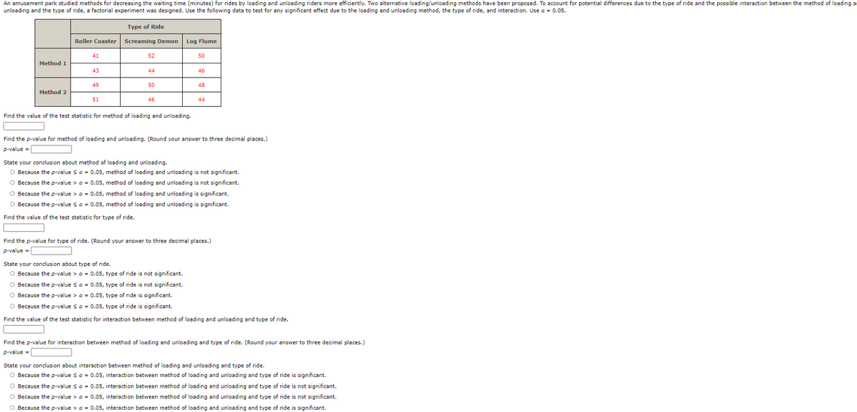 An amusement park studied methods for decreasing the waiting time (minutes) for rides by loading and unloading riders more efficiently. Two alternative loading/unloading methods have been proposed. To account for potential differences due to the type of ride and the possible interaction between the method of loading ar
unloading and the type of ride, a factorial experiment was designed. Use the following data to test for any significant effect due to the loading and unloading method, the type of ride, and interaction. Use a = 0.05.
Type of Ride
Roller Coaster
Screaming Demon
Log Flume
41
52
50
Method 1
43
44
46
49
50
48
Method 2
51
46
44
Find the value of the test statistic for method of loading and unloading.
Find the p-value for method of loading and unloading. (Round your answer to three decimal places.)
p-value =
State your conclusion about method of loading and unloading.
O Because the p-value sa = 0.05, method of loading and unloading is not significant.
O Because the p-value > a = 0.05, method of loading and unloading is not significant.
O Because the p-value > a = 0.05, method of loading and unloading is significant.
O Because the p-value s a = 0.05, method of loading and unloading is significant.
Find the value of the test statistic for type of ride.
Find the p-value for type of ride. (Round your answer to three decimal places.)
p-value =
State your conclusion about type of ride.
O Because the p-value > a = 0.05, type of ride is not significant.
O Because the p-value s a = 0.05, type of ride is not significant.
O Because the p-value > a = 0.05, type of ride is significant.
O Because the p-value sa = 0.05, type of ride is significant.
Find the value of the test statistic for interaction between method of loading and unloading and type of ride.
Find the p-value for interaction between method of loading and unloading and type of ride. (Round your answer to three decimal places.)
p-value =
State your conclusion about interaction between method of loading and unloading and type of ride.
O Because the p-value sa = 0.05, interaction between method of loading and unloading and type of ride is significant.
O Because the p-value sa = 0.05, interaction between method of loading and unloading and type of ride is not significant.
O Because the p-value > a = 0.05, interaction between method of loading and unloading and type of ride is not significant.
O Because the p-value > a = 0.05, interaction between method of loading and unloading and type of ride is significant.
