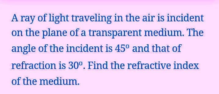 A ray of light traveling in the air is incident
on the plane of a transparent medium. The
angle of the incident is 45° and that of
refraction is 30°. Find the refractive index
of the medium.

