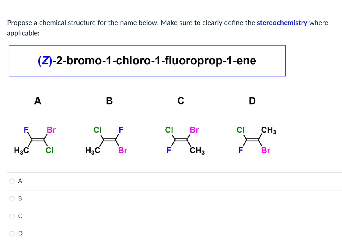 Propose a chemical structure for the name below. Make sure to clearly define the stereochemistry where
applicable:
(Z)-2-bromo-1-chloro-1-fluoroprop-1-ene
A
B
C
D
F
Br
CI
F
CI
Br
CI
CH3
H3C
CI
H3C
Br
F
CH3
F
Br
A
B
D