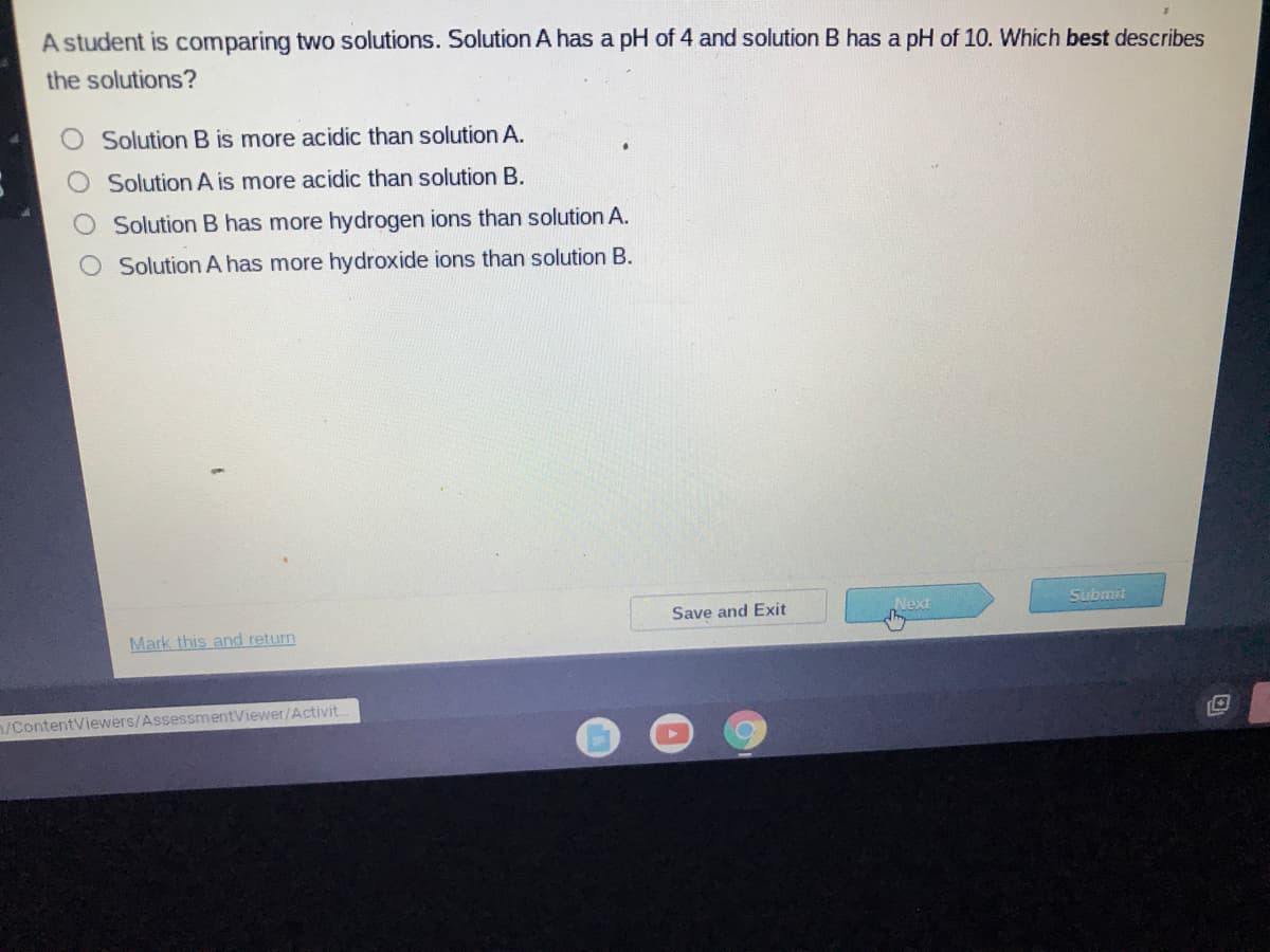 A student is comparing two solutions. Solution A has a pH of 4 and solution B has a pH of 10. Which best describes
the solutions?
Solution B is more acidic than solution A.
Solution A is more acidic than solution B.
Solution B has more hydrogen ions than solution A.
O SolutionA has more hydroxide ions than solution B.
Next
Submit
Save and Exit
Mark this and return
/ContentViewers/AssessmentViewer/Activit..
