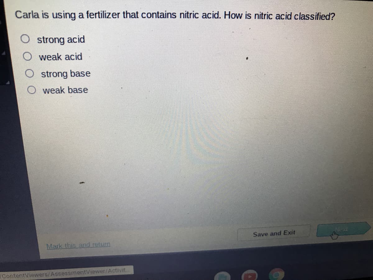 Carla is using a fertilizer that contains nitric acid. How is nitric acid classified?
strong acid
weak acid
strong base
weak base
Save and Exit
Next
Mark this and return
ContentViewers/AssessmentViewer/Activit.
