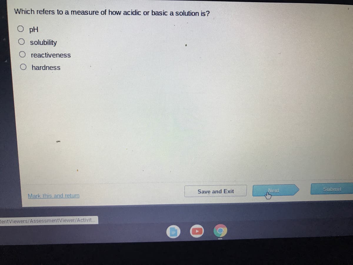 Which refers to a measure of how acidic or basic a solution is?
pH
solubility
reactiveness
hardness
Next
Submit
Save and Exit
Mark this and return
tentViewers/AssessmentViewer/Activit.
