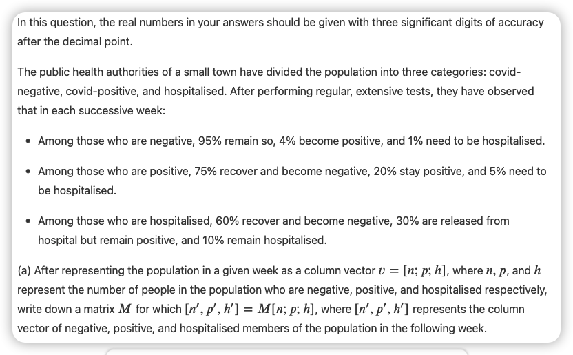 In this question, the real numbers in your answers should be given with three significant digits of accuracy
after the decimal point.
The public health authorities of a small town have divided the population into three categories: covid-
negative, covid-positive, and hospitalised. After performing regular, extensive tests, they have observed
that in each successive week:
Among those who are negative, 95% remain so, 4% become positive, and 1% need to be hospitalised.
• Among those who are positive, 75% recover and become negative, 20% stay positive, and 5% need to
be hospitalised.
Among those who are hospitalised, 60% recover and become negative, 30% are released from
hospital but remain positive, and 10% remain hospitalised.
(a) After representing the population in a given week as a column vector v = [n; p; h], where n, P, and h
represent the number of people in the population who are negative, positive, and hospitalised respectively,
write down a matrix M for which [n', p', h'] = M[n; p; h], where [n', p', h'] represents the column
vector of negative, positive, and hospitalised members of the population in the following week.

