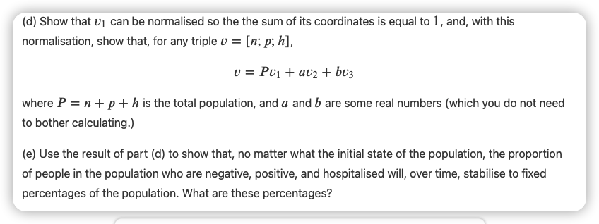 (d) Show that v1 can be normalised so the the sum of its coordinates is equal to 1, and, with this
normalisation, show that, for any triple v = [n; p; h],
v = Pv1 + av2 + bv3
where P = n+ p + h is the total population, and a and b are some real numbers (which you do not need
to bother calculating.)
(e) Use the result of part (d) to show that, no matter what the initial state of the population, the proportion
of people in the population who are negative, positive, and hospitalised will, over time, stabilise to fixed
percentages of the population. What are these percentages?
