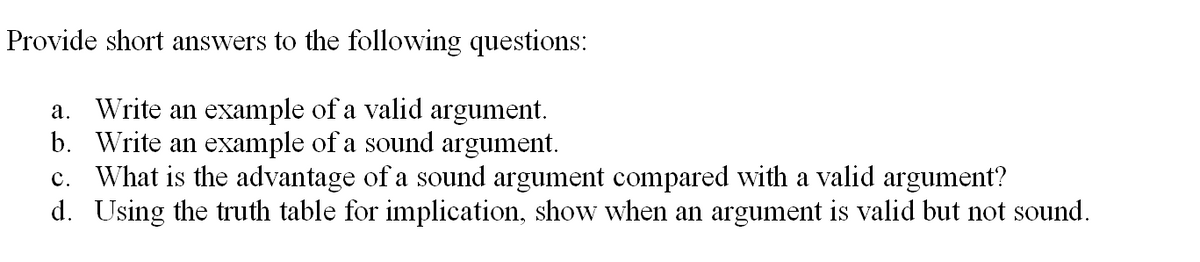 Provide short answers to the following questions:
Write an example of a valid argument.
b. Write an example of a sound argument.
c. What is the advantage of a sound argument compared with a valid argument?
d. Using the truth table for implication, show when an argument is valid but not sound.
а.

