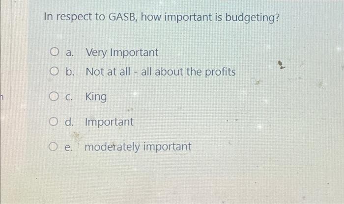 In respect to GASB, how important is budgeting?
O a. Very Important
O b. Not at all - all about the profits
King
Oc.
C.
Od. Important
O e. moderately important