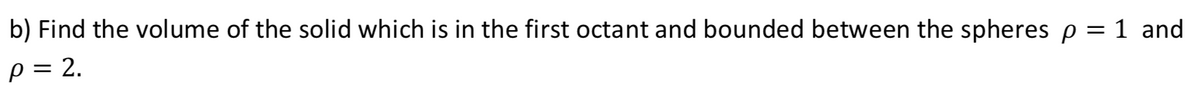 b) Find the volume of the solid which is in the first octant and bounded between the spheres p = 1 and
p = 2.
