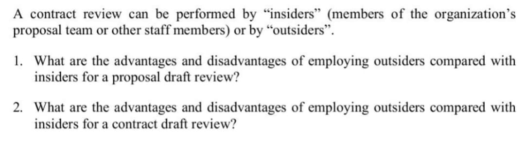 A contract review can be performed by "insiders" (members of the organization's
proposal team or other staff members) or by "outsiders".
1. What are the advantages and disadvantages of employing outsiders compared with
insiders for a proposal draft review?
2. What are the advantages and disadvantages of employing outsiders compared with
insiders for a contract draft review?
