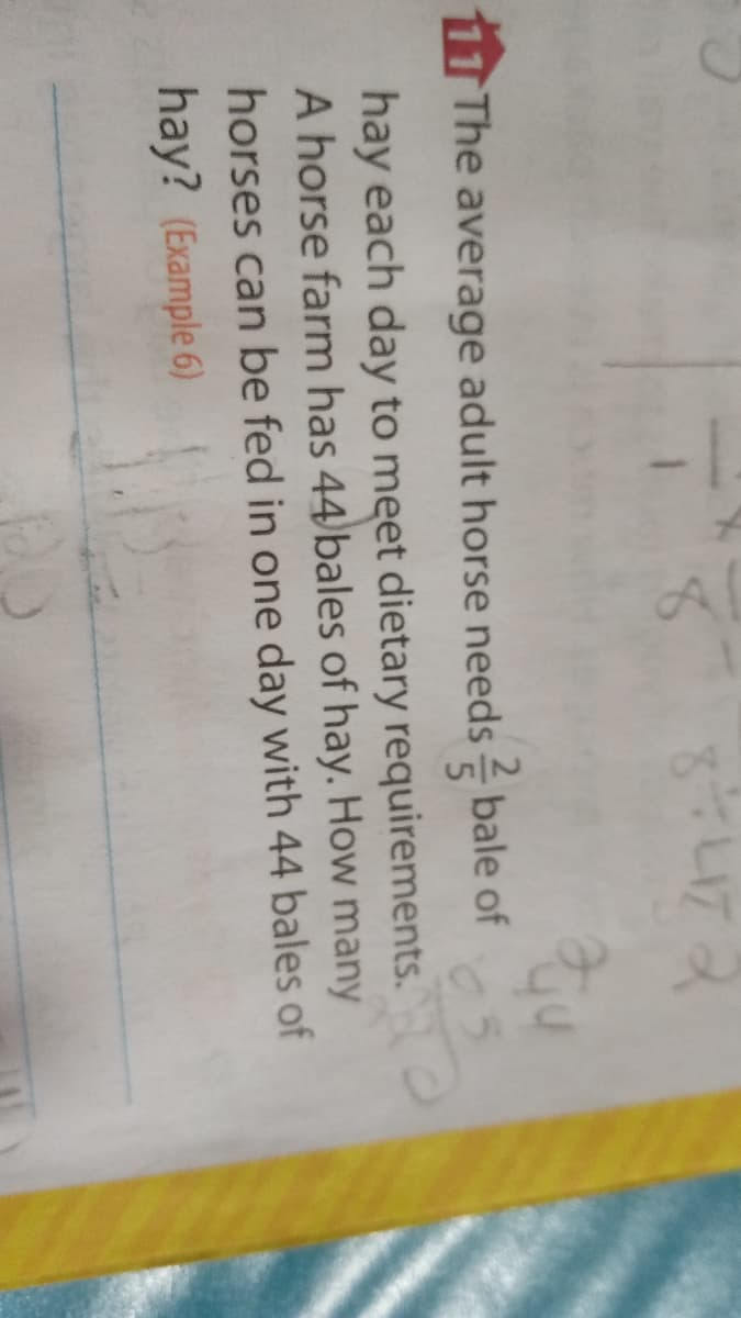して
11 The average adult horse needs bale of
hay each day to meet dietary requirements.
A horse farm has 44 bales of hay. How many
horses can be fed in one day with 44 bales of
hay? (Example 6)
