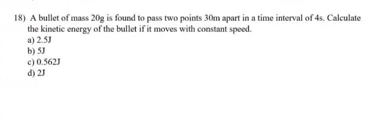 18) A bullet of mass 20g is found to pass two points 30m apart in a time interval of 4s. Calculate
the kinetic energy of the bullet if it moves with constant speed.
a) 2.5J
b) 5J
c) 0.562J
d) 2J
