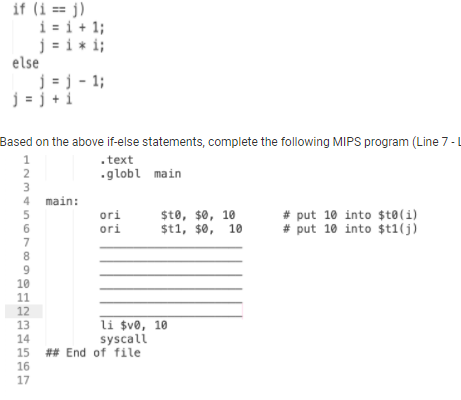if (i == j)
i = i+ 1;
j = i * i;
else
j = j - 1;
j = j + 1
Based on the above if-else statements, complete the following MIPS program (Line 7-L
1
.text
2
.globl main
3
4 main:
5.
$t0, $0, 10
$t1, $0, 10
# put 10 into $t®(i)
# put 10 into $t1(j)
ori
ori
7
8.
10
11
12
13
14
li $v®, 10
syscali
15 ## End of file
16
17
