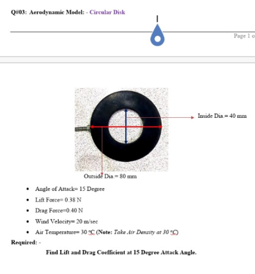 QH03: Aerodynamic Model: - Circular Disk
Page 1 o
Inside Dia = 40
mm
Outside Dia = 80 mm
• Angle of Attack= 15 Degree
• Lift Force= 0.38 N
• Drag Force=0.40 N
• Wind Velocity= 20 m/sec
• Air Temperature= 30 C (Note: Take Air Density at 30 C)
Required: -
Find Lift and Drag Coefficient at 15 Degree Attack Angle.
