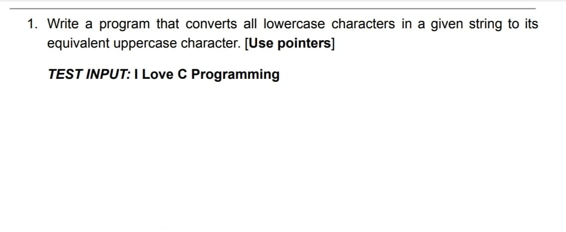 1. Write a program that converts all lowercase characters in a given string to its
equivalent uppercase character. [Use pointers]
TEST INPUT: I Love C Programming
