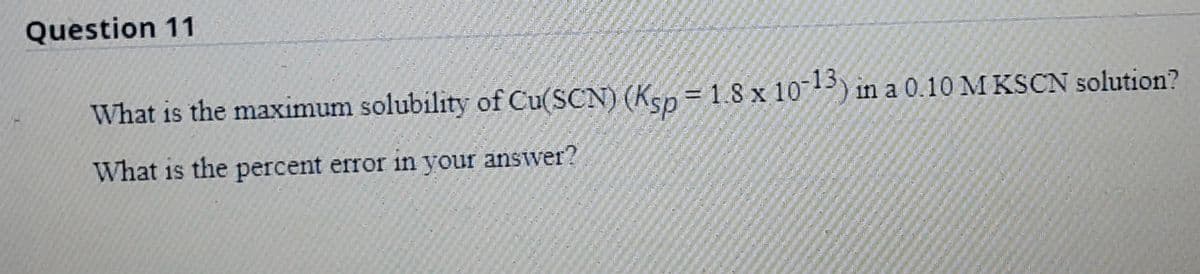 Question 11
What is the maximum solubility of Cu(SCN) (Ksp= 1.8 x 10713) in a 0.10 M KSCN solution?
What is the percent error in your answer?
