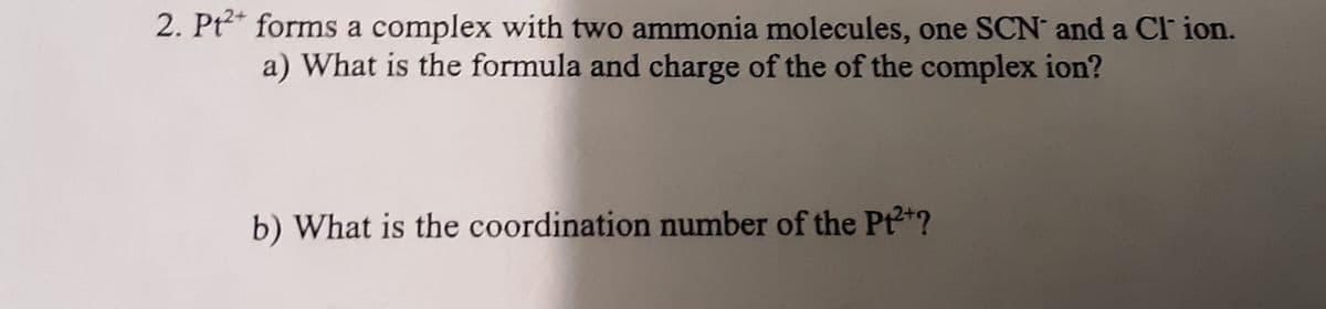 2. Pt2* forms a complex with two ammonia molecules, one SCN and a Cl ion.
a) What is the formula and charge of the of the complex ion?
b) What is the coordination number of the Pt2+?

