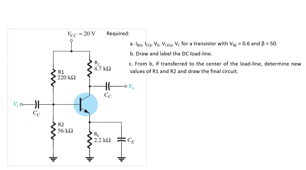 Vcc = 20 V
Required:
a. IBo, Ico, VE, VCEO, Vc for a transistor with VBF = 0.6 and B = 50.
%3D
b. Draw and label the DC load-line.
Rc
4.7 k2
c. From b, if transferred to the center of the load-line, determine new
R1
values of R1 and R2 and draw the final circuit.
220 k2
Cc
V; oH
Cc
R2
56 k2
RE
2.2 k2
CE
