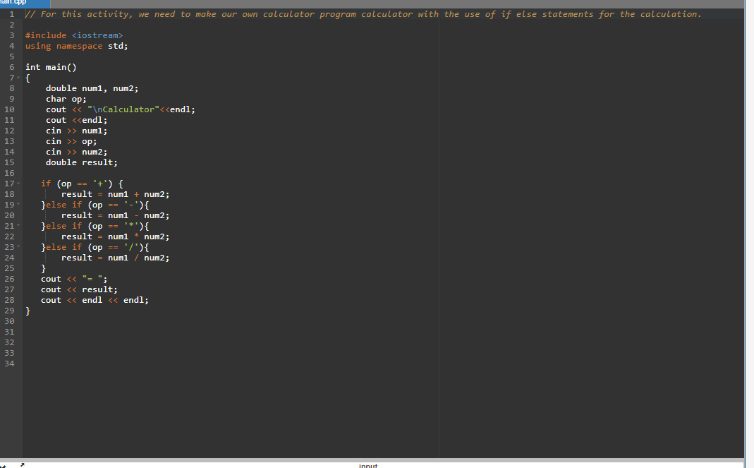 Tam.cpp
1 // For this activity, we need to make our own calculator program calculator with the use of if else statements for the calculation.
3
#include <iostream>
4 using namespace std;
int main()
7- {
6
double num1, num2;
char op;
cout << "\nCalculator"<<endl;
cout <<endl;
cin >> num1;
cin >> op;
cin >> num2;
double result;
8
9
10
11
12
13
14
15
16
if (op == '+') {
result = num1 + num2;
}else if (op == '-'){
result = num1 - num2;
}else if (op =- '*'){
result = num1 * num2;
Jelse if (op == '/'){
result = num1 / num2;
}
cout <« "= ";
cout << result;
cout <« endl « endl;
17-
18
19
20
}(.-.
21
22
23-
24
25
26
27
28
29 }
30
31
32
33
34
innut
