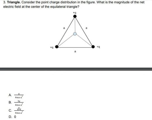 3. Triangle. Consider the point charge distribution in the figure. What is the magnitude of the net
electric field at the center of the equilateral triangle?
A.
4meo a
3g
В.
4mto a"
C.
4mro a
D. 0
