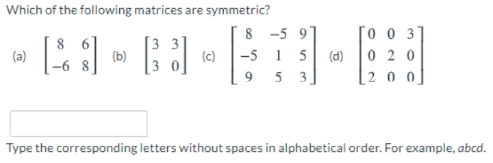 Which of the following matrices are symmetric?
8
-5 9
0 0 3
3 3
(b)
3 0
(a)
(c)
-5 1
(d)
0 2 0
-6 8
5 3
20 0
Type the corresponding letters without spaces in alphabetical order. For example, abcd.
