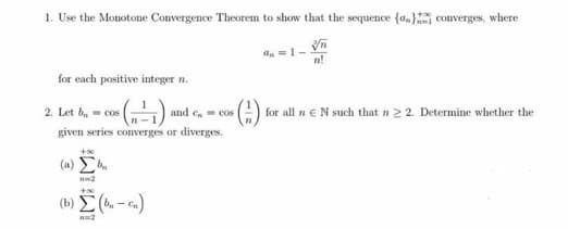 1. Use the Monotone Convergence Theorem to show that the sequence {a,} converges, where
n!
for each positive integer n.
(-)
2. Let b, - cos
and c. cos
for all n eN such that n 2 2. Determine whether the
given series converges or diverges.
( a) Σ
(b) (. - .)
