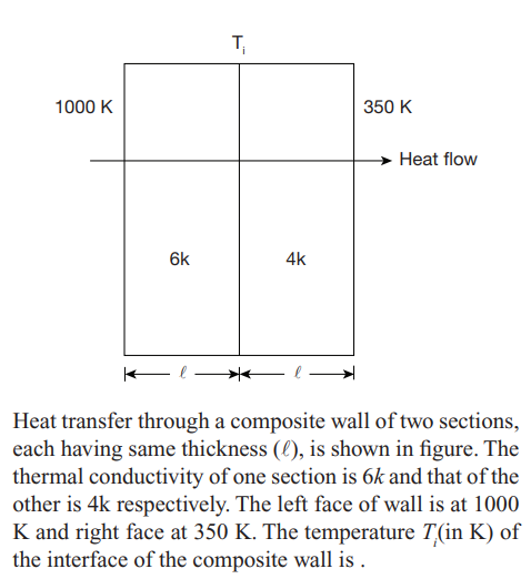 T
1000 K
350 K
Heat flow
6k
4k
Heat transfer through a composite wall of two sections,
each having same thickness (l), is shown in figure. The
thermal conductivity of one section is 6k and that of the
other is 4k respectively. The left face of wall is at 1000
K and right face at 350 K. The temperature T(in K) of
the interface of the composite wall is .
