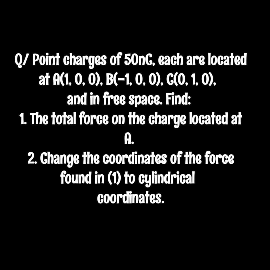 Q/ Point charges of 50nG, each are located
at A(1, 0, 0), B(-1, O, 0), G(O, 1, 0),
and in free space. Find:
1. The total force on the charge located at
A.
2. Change the coordinates of the force
found in (1) to cylindrical
Coordinates.
