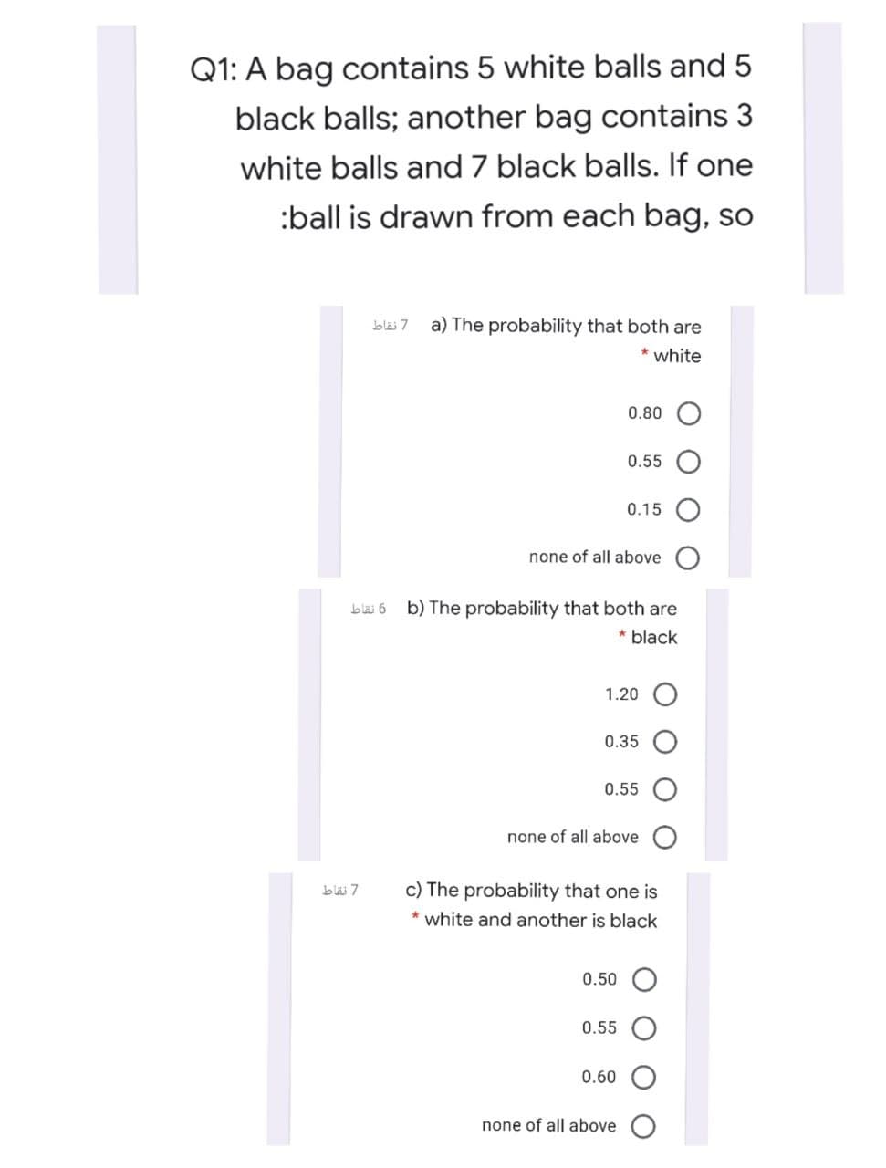 Q1: A bag contains 5 white balls and 5
black balls; another bag contains 3
white balls and 7 black balls. If one
:ball is drawn from each bag, so
bläi 7
a) The probability that both are
* white
0.80
0.55
0.15
none of all above
blai 6
b) The probability that both are
* black
1.20 O
0.35
0.55
none of all above
bläi 7
c) The probability that one is
* white and another is black
0.50
0.55
0.60
none of all above
