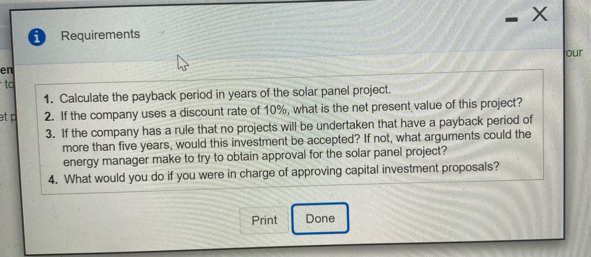 i Requirements
our
en
- to
1. Calculate the payback period in years of the solar panel project.
2. If the company uses a discount rate of 10%, what is the net present value of this project?
3. If the company has a rule that no projects will be undertaken that have a payback period of
more than five years, would this investment be accepted? If not, what arguments could the
energy manager make to try to obtain approval for the solar panel project?
4. What would you do if you were in charge of approving capital investment proposals?
et p
Print
Done
