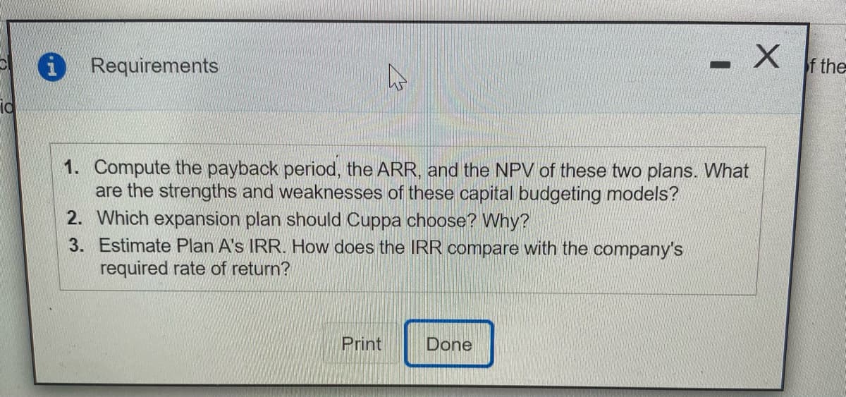 i Requirements
f the
1. Compute the payback period, the ARR, and the NPV of these two plans. What
are the strengths and weaknesses of these capital budgeting models?
2. Which expansion plan should Cuppa choose? Why?
3. Estimate Plan A's IRR. How does the IRR compare with the company's
required rate of return?
Print
Done

