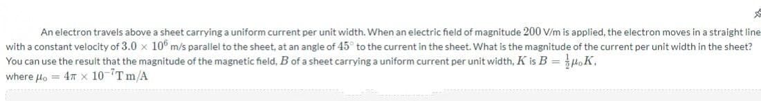 An electron travels above a sheet carrying a uniform current per unit width. When an electric field of magnitude 200 V/m is applied, the electron moves in a straight line
with a constant velocity of 3.0 x 10° m/s parallel to the sheet, at an angle of 45° to the current in the sheet. What is the magnitude of the current per unit width in the sheet?
You can use the result that the magnitude of the magnetic field, B of a sheet carrying a uniform current per unit width, K is B = HoK,
where lo = 4T x 10-Tm/A
