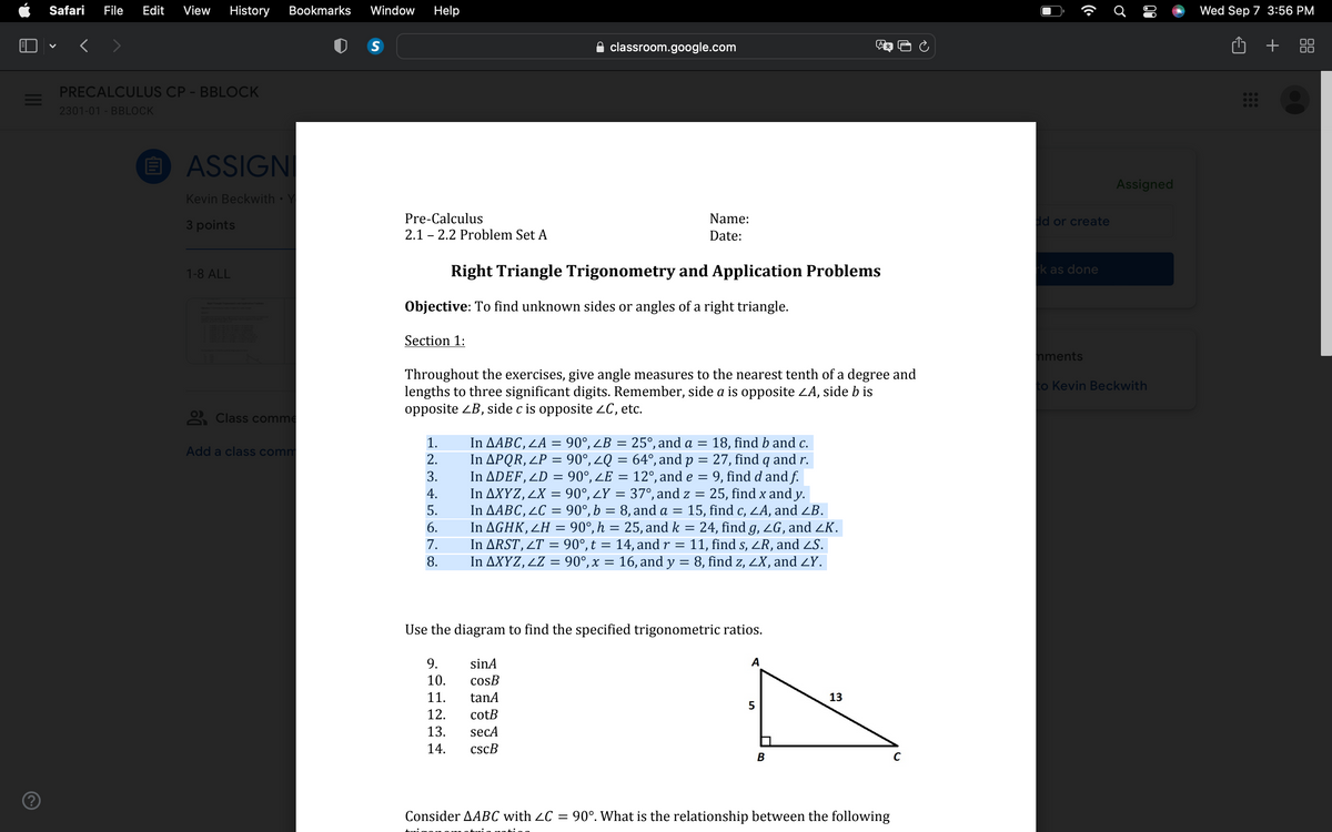 ?
Safari File Edit View History Bookmarks Window Help
<
PRECALCULUS CP - BBLOCK
2301-01 - BBLOCK
elli
ASSIGNI
Kevin Beckwith
3 points
1-8 ALL
Class comme
Add a class comm
S
Pre-Calculus
2.1 2.2 Problem Set A
Section 1:
Objective: To find unknown sides or angles of a right triangle.
1.
2.
3.
4.
5.
6.
7.
8.
classroom.google.com
Right Triangle Trigonometry and Application Problems
Throughout the exercises, give angle measures to the nearest tenth of a degree and
lengths to three significant digits. Remember, side a is opposite ZA, side b is
opposite ZB, side c is opposite ZC, etc.
9.
10.
11.
12.
13.
14.
Name:
Date:
In AABC, LA= = 90°, ZB = 25°, and a = 18, find b and c.
In APQR, LP = 90°, ZQ = 64°, and p =
27, find q and r.
In ADEF, LD = 90°, ZE = 12°, and e
=
9, find d and f.
In AXYZ, 2X = 90°, ¿Y = 37°, and z
=
In AABC, LC = 90°, b = 8, and a =
25, find x and y.
15, find c, ZA, and ZB.
sinA
cosB
tanA
cotB
secA
cscB
In AGHK, ZH = 90°, h = 25, and k = 24, find g, ZG, and ZK.
11, find s, ZR, and ZS.
In AXYZ, ¿Z = 90°, x = 16, and y = 8, find z, ZX, and <Y.
In ARST, 2T = 90°, t = 14, and r
=
Use the diagram to find the specified trigonometric ratios.
A
5
B
13
Consider AABC with ≤C = 90°. What is the relationship between the following
C
dd or create
rk as done
mments
Ơ
80
Assigned
to Kevin Beckwith
Wed Sep 7 3:56 PM