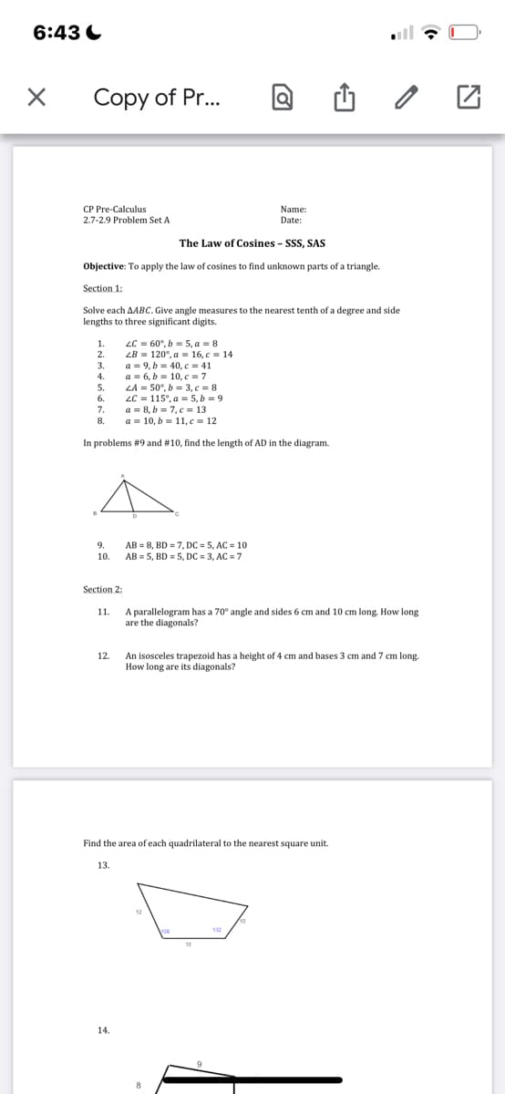 6:43
X
Copy of Pr...
CP Pre-Calculus
2.7-2.9 Problem Set A
Name:
Date:
The Law of Cosines - SSS, SAS
Objective: To apply the law of cosines to find unknown parts of a triangle.
Section 1:
Solve each AABC. Give angle measures to the nearest tenth of a degree and side
lengths to three significant digits.
1.
4.
7.
8.
LA = 50°, b = 3, c = 8
LC 115°, a = 5,b=9
a = 8,b=7,c=13
a = 10, b = 11, c = 12
In problems #9 and # 10, find the length of AD in the diagram.
9.
10.
Section 2:
12.
LC = 60°, b = 5, a = 8
LB 120°, a
a = 9, b = 40, c = 41
a 6, b= 10, c = 7
16, c = 14
11. A parallelogram has a 70° angle and sides 6 cm and 10 cm long. How long
are the diagonals?
13.
14.
AB= 8, BD = 7, DC = 5, AC = 10
AB= 5, BD = 5, DC = 3, AC = 7
Find the area of each quadrilateral to the nearest square unit.
An isosceles trapezoid has a height of 4 cm and bases 3 cm and 7 cm long.
How long are its diagonals?
10