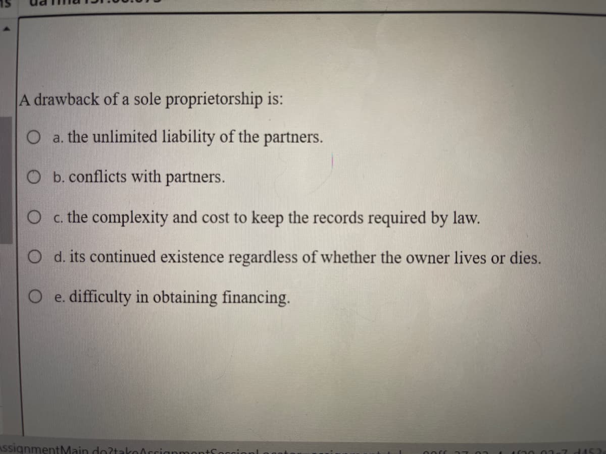A drawback of a sole proprietorship is:
O a. the unlimited liability of the partners.
O b. conflicts with partners.
O c. the complexity and cost to keep the records required by law.
O d. its continued existence regardless of whether the owner lives or dies.
O e. difficulty in obtaining financing.
AssignmentMain do?takorrianmon
nors
0267