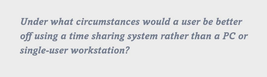 Under what circumstances would a user be better
off using a time sharing system rather than a PC or
single-user workstation?