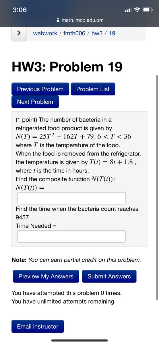 3:06
A math.imco.edu.om
<>
webwork / fmth006 / hw3 / 19
HW3: Problem 19
Previous Problem
Problem List
Next Problem
(1 point) The number of bacteria in a
refrigerated food product is given by
N(T) = 25T²
where T is the temperature of the food.
When the food is removed from the refrigerator,
the temperature is given by T(t) = 8t + 1.8 ,
- 1627 + 79, 6 < T < 36
where t is the time in hours.
Find the composite function N(T(t)):
N(T(t)) =
Find the time when the bacteria count reaches
9457
Time Needed =
Note: You can earn partial credit on this problem.
Preview My Answers
Submit Answers
You have attempted this problem 0 times.
You have unlimited attempts remaining.
Email instructor

