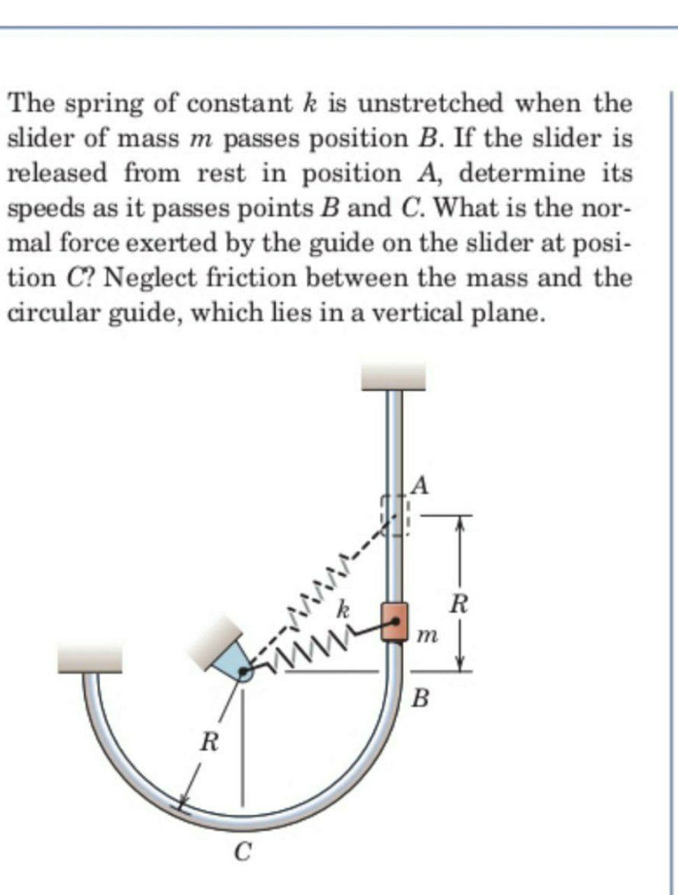 The spring of constant k is unstretched when the
slider of mass m passes position B. If the slider is
released from rest in position A, determine its
speeds as it passes points B and C. What is the nor-
mal force exerted by the guide on the slider at posi-
tion C? Neglect friction between the mass and the
circular guide, which lies in a vertical plane.
A
R
k
www
C
m
B
R