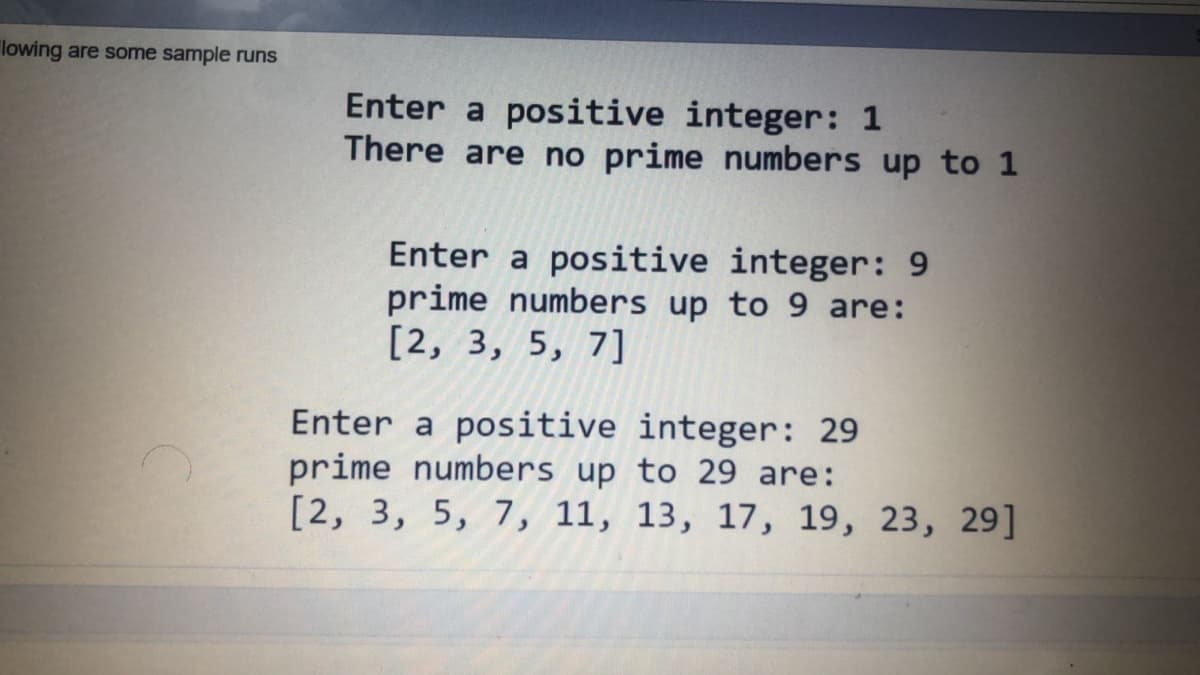 "lowing are some sample runs
Enter a positive integer: 1
There are no prime numbers up to 1
Enter a positive integer: 9
prime numbers up to 9 are:
[2, 3, 5, 7]
Enter a positive integer: 29
prime numbers up to 29 are:
[2, 3, 5, 7, 11, 13, 17, 19, 23, 29]
