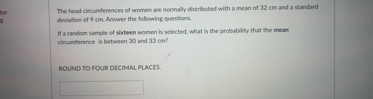tor
The head circumferences of women are normally distributed with a mean of 32 cm and a standard
deviation of 9 cm. Answer the following questions.
If a random sample of sixteen women is selected, what is the probability that the mean
circumference is between 30 and 33 cm?
ROUND TO FOUR DECIMAL PLACES.
