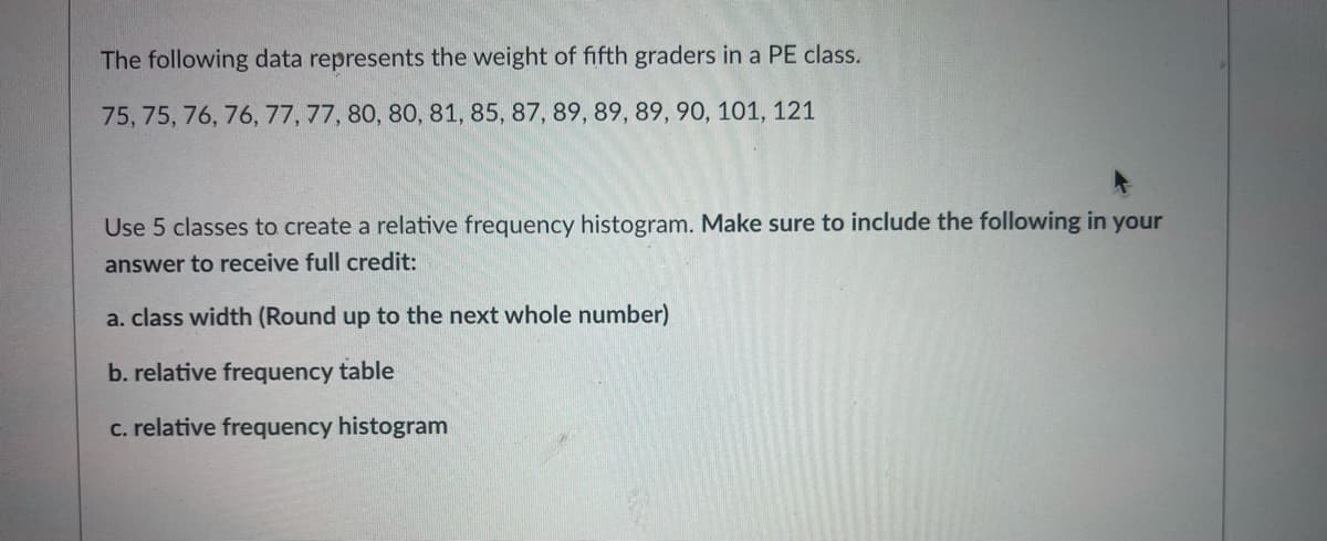 The following data represents the weight of fifth graders in a PE class.
75, 75, 76, 76, 77, 77, 80, 80, 81, 85, 87, 89, 89, 89, 90, 101, 121
Use 5 classes to create a relative frequency histogram. Make sure to include the following in your
answer to receive full credit:
a. class width (Round up to the next whole number)
b. relative frequency table
c. relative frequency histogram
