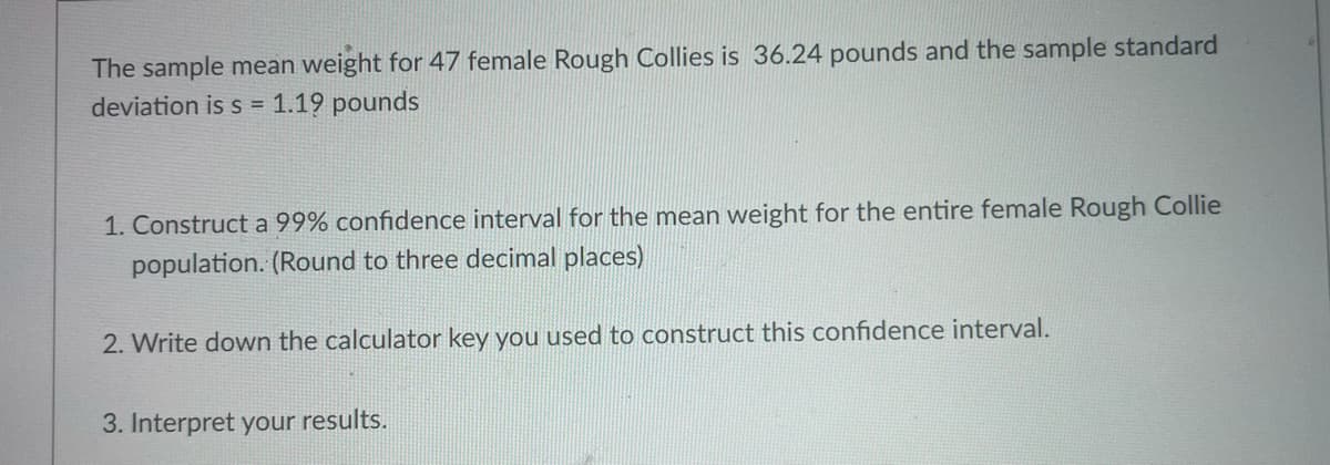 The sample mean weight for 47 female Rough Collies is 36.24 pounds and the sample standard
deviation is s = 1.19 pounds
1. Construct a 99% confidence interval for the mean weight for the entire female Rough Collie
population. (Round to three decimal places)
2. Write down the calculator key you used to construct this confidence interval.
3. Interpret your results.
