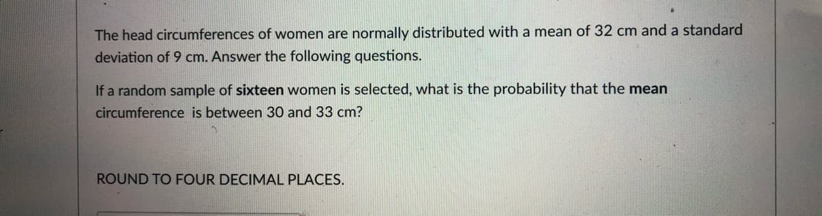 The head circumferences of women are normally distributed with a mean of 32 cm and a standard
deviation of 9 cm. Answer the following questions.
If a random sample of sixteen women is selected, what is the probability that the mean
circumference is between 30 and 33 cm?
ROUND TO FOUR DECIMAL PLACES.
