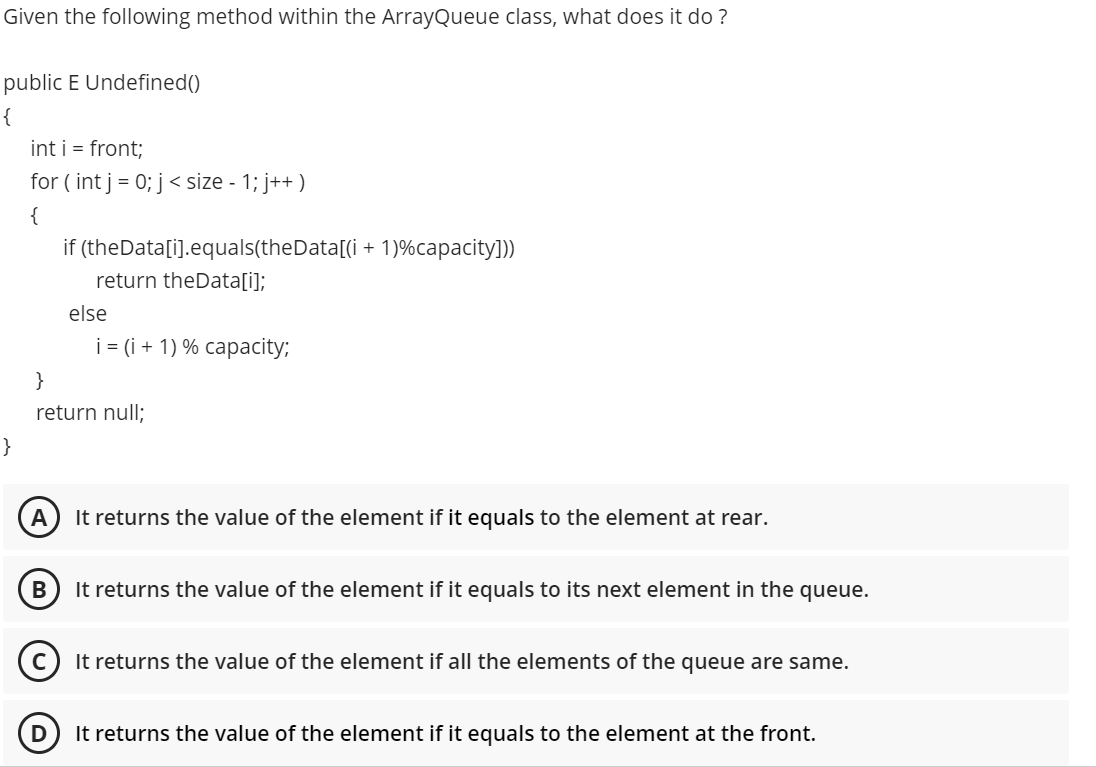 Given the following method within the ArrayQueue class, what does it do ?
public E Undefined()
{
int i = front;
for ( int j = 0; j < size - 1; j++ )
{
if (theData[i].equals(theData[(i + 1)%capacity])
return theData[i];
else
i = (i + 1) % capacity;
}
return null;
}
A
It returns the value of the element if it equals to the element at rear.
It returns the value of the element if it equals to its next element in the queue.
It returns the value of the element if all the elements of the queue are same.
It returns the value of the element if it equals to the element at the front.
