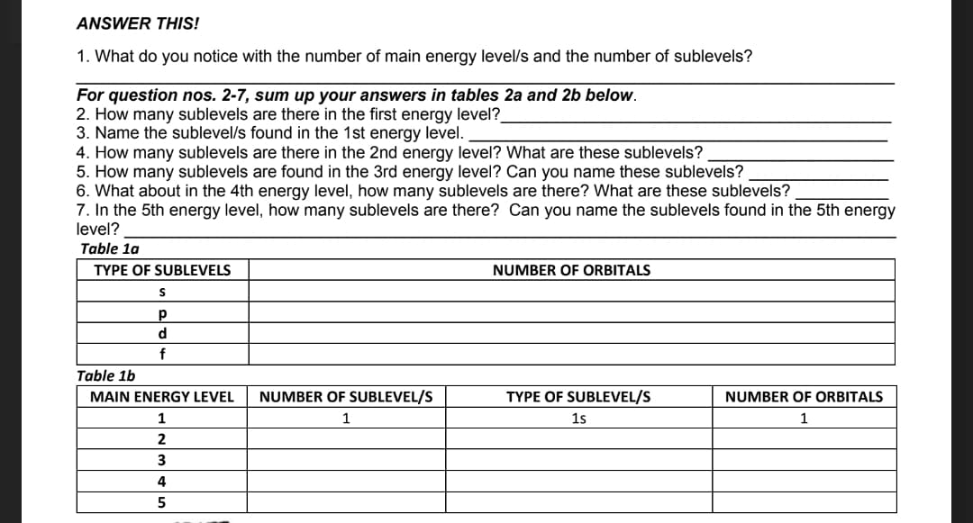 ANSWER THIS!
1. What do you notice with the number of main energy level/s and the number of sublevels?
For question nos. 2-7, sum up your answers in tables 2a and 2b below.
2. How many sublevels are there in the first energy level?_
3. Name the sublevel/s found in the 1st energy level.
4. How many sublevels are there in the 2nd energy level? What are these sublevels?
5. How many sublevels are found in the 3rd energy level? Can you name these sublevels?
6. What about in the 4th energy level, how many sublevels are there? What are these sublevels?
7. In the 5th energy level, how many sublevels are there? Can you name the sublevels found in the 5th energy
level?
Table 1a
TYPE OF SUBLEVELS
NUMBER OF ORBITALS
d
f
Table 1b
MAIN ENERGY LEVEL
NUMBER OF SUBLEVEL/S
TYPE OF SUBLEVEL/S
NUMBER OF ORBITALS
1
1
1s
1
3
4
5
