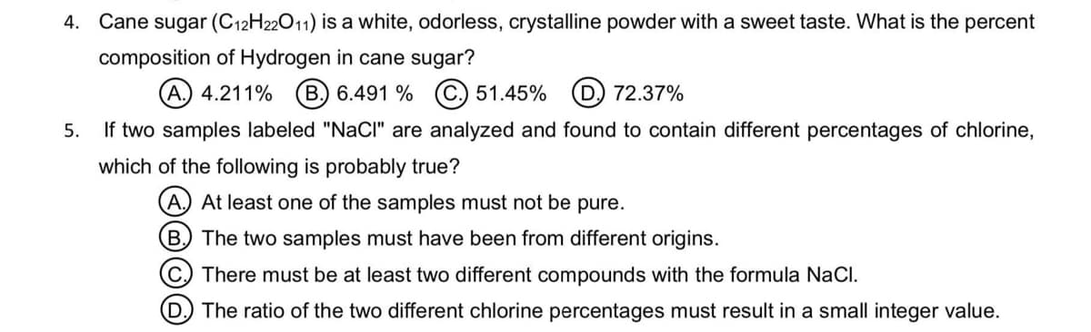 4. Cane sugar (C12H22011) is a white, odorless, crystalline powder with a sweet taste. What is the percent
composition of Hydrogen in cane sugar?
(A.) 4.211%
B.) 6.491 % C. 51.45% (D) 72.37%
5.
If two samples labeled "NaClI" are analyzed and found to contain different percentages of chlorine,
which of the following is probably true?
A.) At least one of the samples must not be pure.
B. The two samples must have been from different origins.
C There must be at least two different compounds with the formula NaCl.
D The ratio of the two different chlorine percentages must result in a small integer value.
