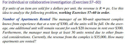For individual or collaborative investigation (Exercises 57-60)
Ifp units of an item are sold for x dollars per unit, the revenue is R px. Use this
idea to analyze the following problem, working Exercises 57-60 in order.
Number of Apartments Rented The manager of an 80-unit apartment complex
knows from experience that at a rent of $300, all the units will be full. On the aver
age, one additional unit will remain vacant for each $20 increase in rent over $300
Furthermore, the manager must keep at least 30 units rented due to other finan-
cial considerations. Currently, the revenue from the complex is $35,000. How many
apartments are rented?
