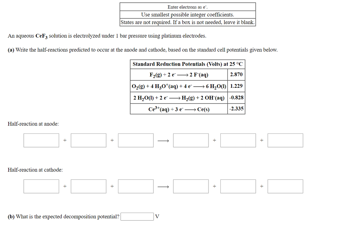 Enter electrons as e".
Use smallest possible integer coefficients.
States are not required. If a box is not needed, leave it blank.
An aqueous CeF3 solution is electrolyzed under 1 bar pressure using platinum electrodes.
(a) Write the half-reactions predicted to occur at the anode and cathode, based on the standard cell potentials given below.
Standard Reduction Potentials (Volts) at 25 °C
F-(g) + 2 е —2 F(aq)
2.870
0(g) + 4 H,О*(aq) + 4 e — 6 H,0()| 1.229
2 Н,О() + 2 е —
H2(g) + 2 OH (aq) |-0.828
Сез-(аq) + 3 е — Се(9)
-2.335
Half-reaction at anode:
+
Half-reaction at cathode:
(b) What is the expected decomposition potential?
V
