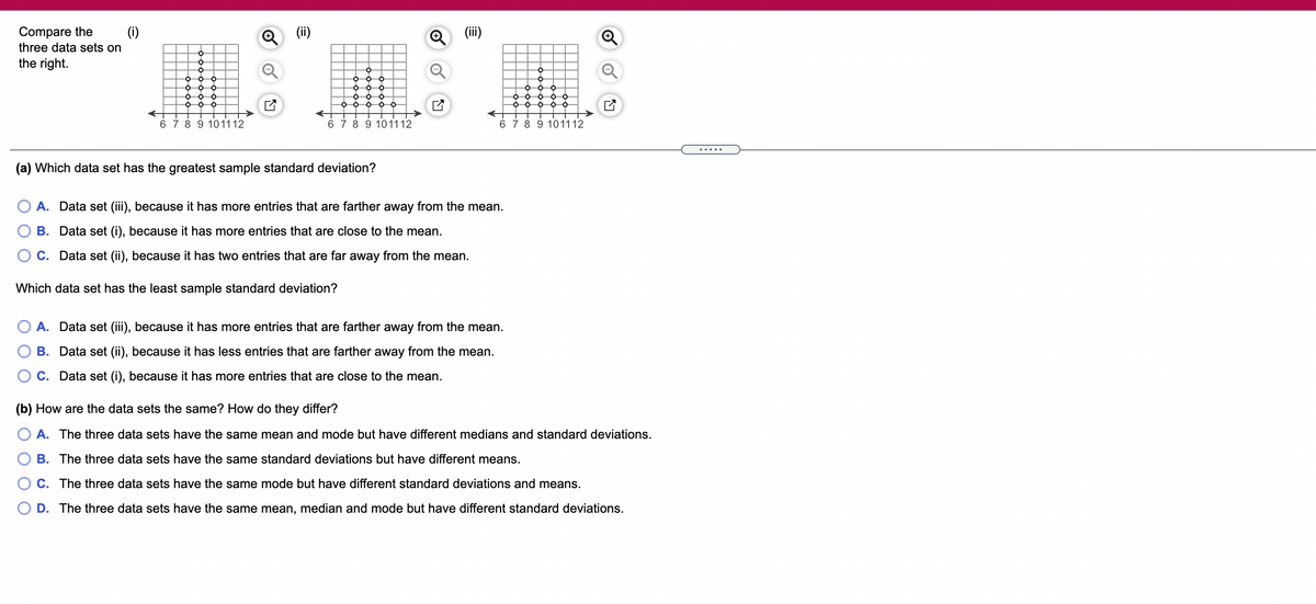 Compare the
(i)
(ii)
(iii)
three data sets on
the right.
6 7 8 9 101112
6 7 8 9 101112
6 7 8 9 101112
.....
(a) Which data set has the greatest sample standard deviation?
O A. Data set (iii), because it has more entries that are farther away from the mean.
B. Data set (i), because it has more entries that are close to the mean.
C. Data set (ii), because it has two entries that are far away from the mean.
Which data set has the least sample standard deviation?
A. Data set (iii), because it has more entries that are farther away from the mean.
B. Data set (ii), because it has less entries that are farther away from the mean.
C. Data set (i), because it has more entries that are close to the mean.
(b) How are the data sets the same? How do they differ?
A. The three data sets have the same mean and mode but have different medians and standard deviations.
B. The three data sets have the same standard deviations but have different means.
C. The three data sets have the same mode but have different standard deviations and means.
D. The three data sets have the same mean, median and mode but have different standard deviations.
